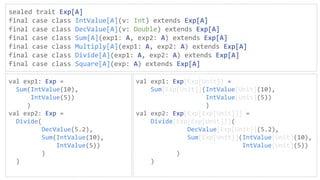 sealed trait Exp[A]
final case class IntValue[A](v: Int) extends Exp[A]
final case class DecValue[A](v: Double) extends Exp[A]
final case class Sum[A](exp1: A, exp2: A) extends Exp[A]
final case class Multiply[A](exp1: A, exp2: A) extends Exp[A]
final case class Divide[A](exp1: A, exp2: A) extends Exp[A]
final case class Square[A](exp: A) extends Exp[A]
val exp1: Exp =
Sum(IntValue(10),
IntValue(5))
)
val exp2: Exp =
Divide(
DecValue(5.2),
Sum(IntValue(10),
IntValue(5))
)
)
val exp1: Exp[Exp[Unit]] =
Sum[Exp[Unit]](IntValue[Unit](10),
IntValue[Unit](5))
)
val exp2: Exp[Exp[Exp[Unit]]] =
Divide[Exp[Exp[Unit]]](
DecValue[Exp[Unit]](5.2),
Sum[Exp[Unit]](IntValue[Unit](10),
IntValue[Unit](5))
)
)
 