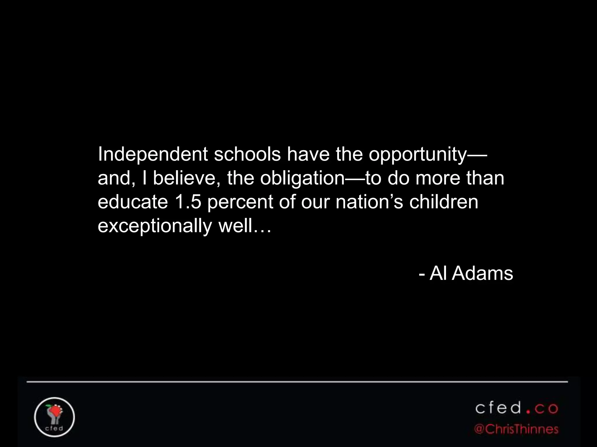 Independent schools have the opportunity—
and, I believe, the obligation—to do more than
educate 1.5 percent of our nation’s children
exceptionally well…
- Al Adams
 