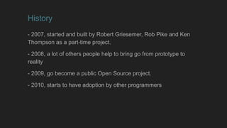 History
- 2007, started and built by Robert Griesemer, Rob Pike and Ken
Thompson as a part-time project.
- 2008, a lot of others people help to bring go from prototype to
reality
- 2009, go become a public Open Source project.
- 2010, starts to have adoption by other programmers
 