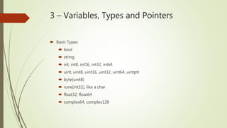 3 – Variables, Types and Pointers
 Basic Types
 bool
 string
 int, int8, int16, int32, int64
 uint, uint8, uint16, uint32, uint64, uintptr
 byte(unit8)
 rune(int32), like a char
 float32, float64
 complex64, complex128
 