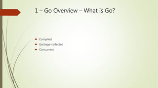 1 – Go Overview – What is Go?
 Compiled
 Garbage-collected
 Concurrent
 