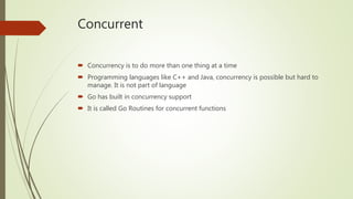 Concurrent
 Concurrency is to do more than one thing at a time
 Programming languages like C++ and Java, concurrency is possible but hard to
manage. It is not part of language
 Go has built in concurrency support
 It is called Go Routines for concurrent functions
 
