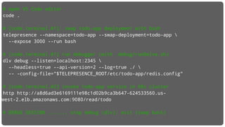# open VS Code editor
code .
# [code.terminal.#1]: swap todo-app deployment with bash
telepresence --namespace=todo-app --swap-deployment=todo-app 
--expose 3000 --run bash
# [code.terminal.#1] run debugger (with .debug/runDelve.sh)
dlv debug --listen=localhost:2345 
--headless=true --api-version=2 --log=true ./ 
-- -config-file="$TELEPRESENCE_ROOT/etc/todo-app/redis.config"
# [code.terminal.#2] invoke todo-app service in K8s cluster
http http://a8d6ad3e6169111e98c1d02b9ca3b647-624533560.us-
west-2.elb.amazonaws.com:9080/read/todo
# DEBUG SESSION ....... stop debug (dlv); exit (swap back)
 
