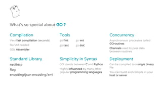 What’s so special about GO ?
Compilation
Very fast compilation (seconds)
No VM needed
GOs Assembler
Tools
go fmt go vet
go test go doc
Concurrency
Asynchronous processes called
GOroutines
Channels used to pass data
between routines
Standard Library
net/http
flag
encoding/json encoding/xml
Simplicity in Syntax
GO stands between C and Python
Highly influenced by many other
popular programming languages
Deployment
Can be compiled to a single binary
file
You can build and compile in your
host or server
 