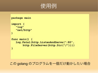 使用例
package main
import (
"log"
"net/http"
)
func main() {
log.Fatal(http.ListenAndServe(":80",
http.FileServer(http.Dir("/"))))
}
この golang のプログラムを一個だけ動かしたい場合
 