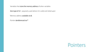 Variables that store the memory address of other variables
Zero type of nil – popularly used where nil is valid and relied upon
Memory address available via &
Pointer dereferenced via *
Pointers
 