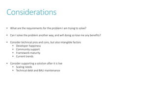 Considerations
• What are the requirements for the problem I am trying to solve?
• Can I solve the problem another way, and will doing so lose me any benefits?
• Consider technical pros and cons, but also intangible factors
• Developer happiness
• Community support
• Framework maturity
• Current trends
• Consider supporting a solution after it is live
• Scaling needs
• Technical debt and BAU maintenance
 