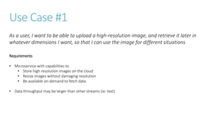 Use Case #1
Requirements
• Microservice with capabilities to
• Store high resolution images on the cloud
• Resize images without damaging resolution
• Be available on-demand to fetch data
• Data throughput may be larger than other streams (ie: text)
As a user, I want to be able to upload a high-resolution image, and retrieve it later in
whatever dimensions I want, so that I can use the image for different situations
 