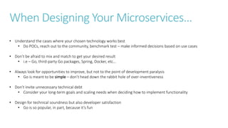 When Designing Your Microservices…
• Understand the cases where your chosen technology works best
• Do POCs, reach out to the community, benchmark test – make informed decisions based on use cases
• Don’t be afraid to mix and match to get your desired result
• i.e – Go, third-party Go packages, Spring, Docker, etc…
• Always look for opportunities to improve, but not to the point of development paralysis
• Go is meant to be simple – don’t head down the rabbit hole of over-inventiveness
• Don’t invite unnecessary technical debt
• Consider your long-term goals and scaling needs when deciding how to implement functionality
• Design for technical soundness but also developer satisfaction
• Go is so popular, in part, because it’s fun
 