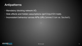 @mirocupak 18
Antipatterns
• Mandatory blocking network I/O.
• Side effects and hidden assumptions (getInputStream).
• Inconsistent behaviour across APIs (URLConnection vs. Socket).
 