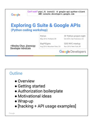 GDG DevFestDC
May 2017: Tysons, VA
BayPIGgies
Aug 2016: Mountain View, CA
Exploring G Suite & Google APIs
in Python & Javascript (coding workshop)
+Wesley Chun, @wescpy
Developer Advocate
Can't wait? pip{,3} install -U google-api-python-client
AND console.developers.google.com
SF Python project night
Oct 2016: San Francisco, CA
GDG NYC meetup
Nov 2016: New York, NY
Outline
● Overview
● Getting started
● Authorization boilerplate
● Motivational ideas
● Wrap-up
● [hacking + API usage examples]
 