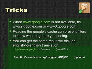 Tricks
  When www.google.com is not available, try
   www2.google.com or www3.google.com.
  Reading the google’s cache can prevent filters
   to know what page are you seeing.
  You can get the same result we trick an
   english-to-english translation.
   http://translate.google.com/translate   (main URL)


   ?u=http://www.defcon.org&langpair=en|en              (options)
 