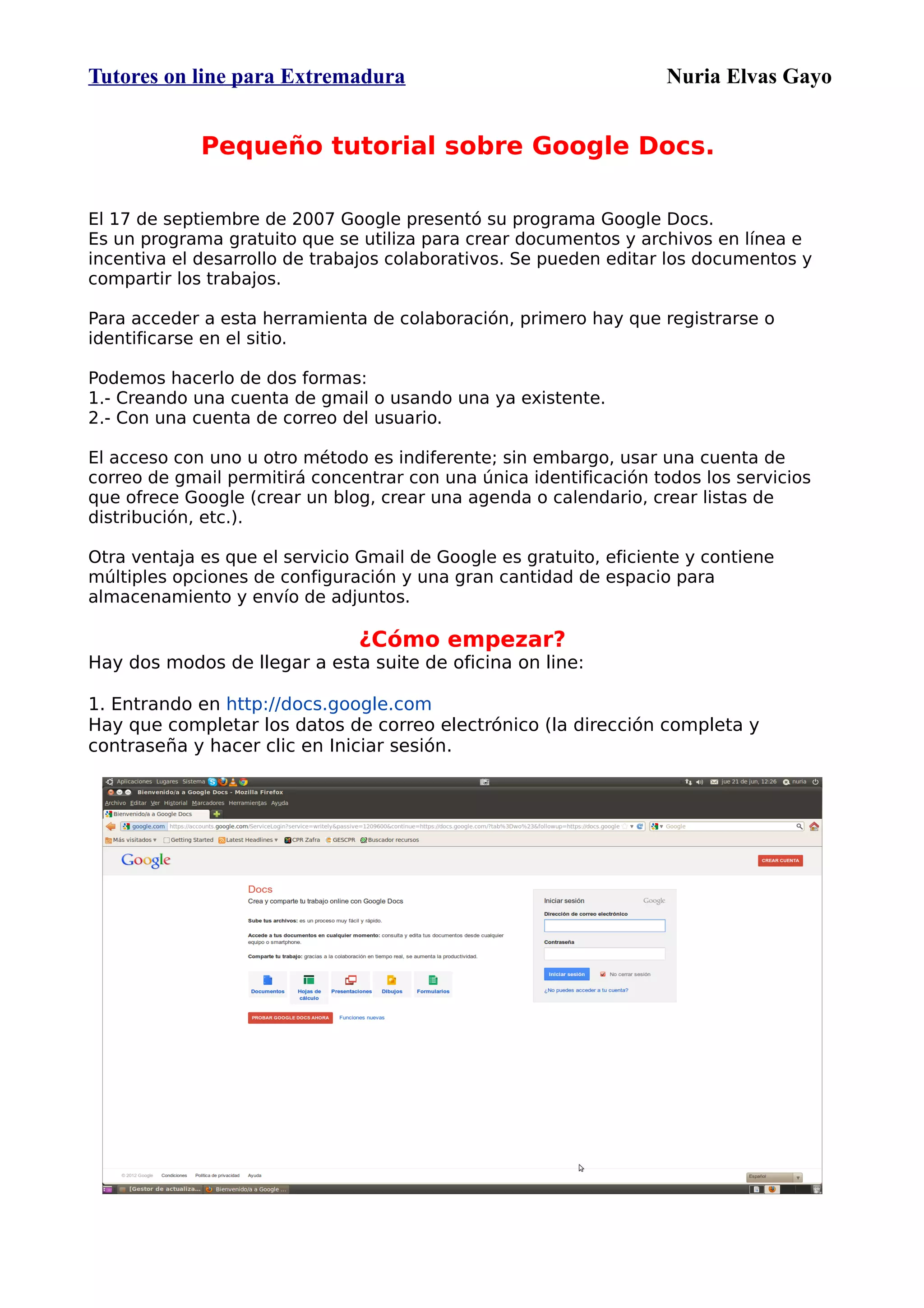Tutores on line para Extremadura                                    Nuria Elvas Gayo


             Pequeño tutorial sobre Google Docs.

El 17 de septiembre de 2007 Google presentó su programa Google Docs.
Es un programa gratuito que se utiliza para crear documentos y archivos en línea e
incentiva el desarrollo de trabajos colaborativos. Se pueden editar los documentos y
compartir los trabajos.

Para acceder a esta herramienta de colaboración, primero hay que registrarse o
identificarse en el sitio.

Podemos hacerlo de dos formas:
1.- Creando una cuenta de gmail o usando una ya existente.
2.- Con una cuenta de correo del usuario.

El acceso con uno u otro método es indiferente; sin embargo, usar una cuenta de
correo de gmail permitirá concentrar con una única identificación todos los servicios
que ofrece Google (crear un blog, crear una agenda o calendario, crear listas de
distribución, etc.).

Otra ventaja es que el servicio Gmail de Google es gratuito, eficiente y contiene
múltiples opciones de configuración y una gran cantidad de espacio para
almacenamiento y envío de adjuntos.

                               ¿Cómo empezar?
Hay dos modos de llegar a esta suite de oficina on line:

1. Entrando en http://docs.google.com
Hay que completar los datos de correo electrónico (la dirección completa y
contraseña y hacer clic en Iniciar sesión.
 