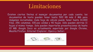 Limitaciones
Existen ciertos límites al manejar documentos por cada cuenta. los
documentos de texto pueden tener hasta 500 KB más 2 MG para
imágenes incrustadas. Cada hoja de cálculo puede tener hasta 10,000
filas, 256 columnas, 100,ooo celdas y 40 hojas. Sólo pueden abrirse 11
hojas al mismo tiempo. Solo pueden importarse presentaciones de hasta
10 MB. Google Docs es actualmente soportado por Google Chrome,
Mozilla Firefox, Internet Explorer, Opera y Safari.

 