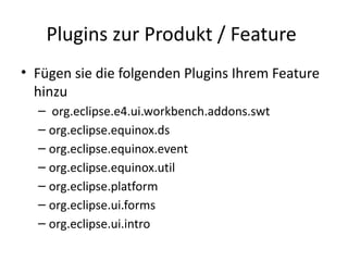 Plugins zur Produkt / Feature
• Fügen sie die folgenden Plugins Ihrem Feature
  hinzu
  – org.eclipse.e4.ui.workbench.addons.swt
  – org.eclipse.equinox.ds
  – org.eclipse.equinox.event
  – org.eclipse.equinox.util
  – org.eclipse.platform
  – org.eclipse.ui.forms
  – org.eclipse.ui.intro
 