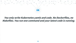 “
You only write Kubernetes yamls and code. No Dockerfiles, no
Makefiles. You run one command and your latest code is running.
11
 
