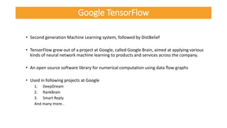 • Second generation Machine Learning system, followed by DistBelief
• TensorFlow grew out of a project at Google, called Google Brain, aimed at applying various
kinds of neural network machine learning to products and services across the company.
• An open source software library for numerical computation using data flow graphs
• Used in following projects at Google
1. DeepDream
2. RankBrain
3. Smart Reply
And many more..
Google TensorFlow
 