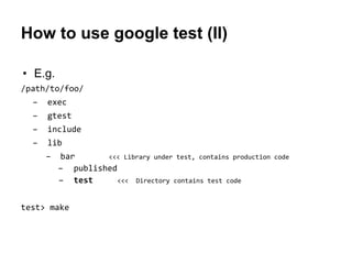 How to use google test (II)
• E.g.
/path/to/foo/
– exec
– gtest
– include
– lib
– bar <<< Library under test, contains production code
– published
– test <<< Directory contains test code
test> make
 
