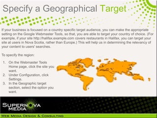 Specify a Geographical Target

If your business is focused on a country specific target audience, you can make the appropriate
setting on the Google Webmaster Tools, so that, you are able to target your country of choice. (For
example, if your site http://halifax.example.com covers restaurants in Halifax, you can target your
site at users in Nova Scotia, rather than Europe.) This will help us in determining the relevancy of
your content to users' searches.

To specify the region:

1. On the Webmaster Tools
   Home page, click the site you
   want.
2. Under Configuration, click
   Settings.
3. In the Geographic target
   section, select the option you
   want.
 