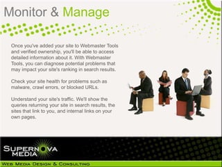 Monitor & Manage

 Once you've added your site to Webmaster Tools
 and verified ownership, you'll be able to access
 detailed information about it. With Webmaster
 Tools, you can diagnose potential problems that
 may impact your site's ranking in search results.

 Check your site health for problems such as
 malware, crawl errors, or blocked URLs.

 Understand your site's traffic. We'll show the
 queries returning your site in search results, the
 sites that link to you, and internal links on your
 own pages.
 