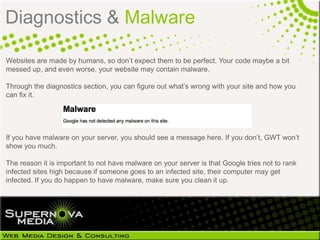 Diagnostics & Malware

Websites are made by humans, so don’t expect them to be perfect. Your code maybe a bit
messed up, and even worse, your website may contain malware.

Through the diagnostics section, you can figure out what’s wrong with your site and how you
can fix it.




If you have malware on your server, you should see a message here. If you don’t, GWT won’t
show you much.

The reason it is important to not have malware on your server is that Google tries not to rank
infected sites high because if someone goes to an infected site, their computer may get
infected. If you do happen to have malware, make sure you clean it up.
 