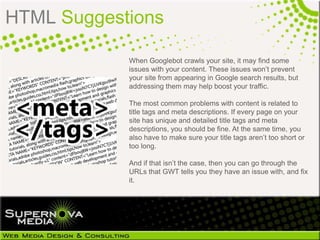 HTML Suggestions

            When Googlebot crawls your site, it may find some
            issues with your content. These issues won’t prevent
            your site from appearing in Google search results, but
            addressing them may help boost your traffic.

            The most common problems with content is related to
            title tags and meta descriptions. If every page on your
            site has unique and detailed title tags and meta
            descriptions, you should be fine. At the same time, you
            also have to make sure your title tags aren’t too short or
            too long.

            And if that isn’t the case, then you can go through the
            URLs that GWT tells you they have an issue with, and fix
            it.
 