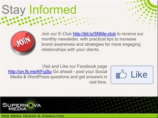 Stay Informed
                  Join our E-Club http://bit.ly/SNMe-club to receive our
                  monthly newsletter, with practical tips to increase
                  brand awareness and strategies for more engaging
                  relationships with your clients.


                   Visit and Like our Facebook page
 http://on.fb.me/KFujSu Go ahead - post your Social
  Media & WordPress questions and get answers in
                                           real time.
 