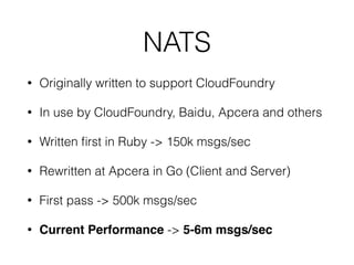 NATS
• Originally written to support CloudFoundry
• In use by CloudFoundry, Baidu, Apcera and others
• Written ﬁrst in Ruby -> 150k msgs/sec
• Rewritten at Apcera in Go (Client and Server)
• First pass -> 500k msgs/sec
• Current Performance -> 5-6m msgs/sec
 