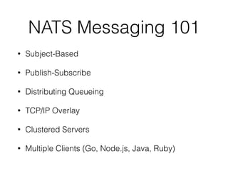 NATS Messaging 101
• Subject-Based
• Publish-Subscribe
• Distributing Queueing
• TCP/IP Overlay
• Clustered Servers
• Multiple Clients (Go, Node.js, Java, Ruby)
 