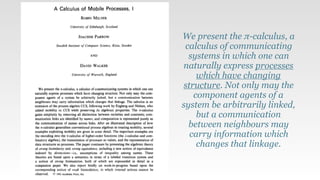 We present the π-calculus, a
calculus of communicating
systems in which one can
naturally express processes
which have changing
structure. Not only may the
component agents of a
system be arbitrarily linked,
but a communication
between neighbours may
carry information which
changes that linkage.
 