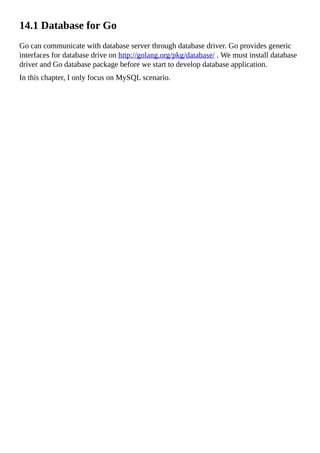 14.1 Database for Go
Go can communicate with database server through database driver. Go provides generic
interfaces for database drive on http://golang.org/pkg/database/ . We must install database
driver and Go database package before we start to develop database application.
In this chapter, I only focus on MySQL scenario.
 