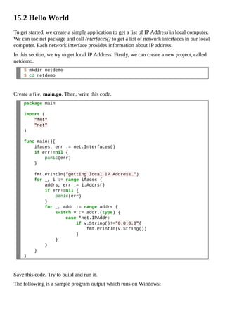 15.2 Hello World
To get started, we create a simple application to get a list of IP Address in local computer.
We can use net package and call Interfaces() to get a list of network interfaces in our local
computer. Each network interface provides information about IP address.
In this section, we try to get local IP Address. Firstly, we can create a new project, called
netdemo.
$ mkdir netdemo
$ cd netdemo
Create a file, main.go. Then, write this code.
package main
import (
"fmt"
"net"
)
func main(){
ifaces, err := net.Interfaces()
if err!=nil {
panic(err)
}
fmt.Println("getting local IP Address…")
for _, i := range ifaces {
addrs, err := i.Addrs()
if err!=nil {
panic(err)
}
for _, addr := range addrs {
switch v := addr.(type) {
case *net.IPAddr:
if v.String()!="0.0.0.0"{
fmt.Println(v.String())
}
}
}
}
}
Save this code. Try to build and run it.
The following is a sample program output which runs on Windows:
 