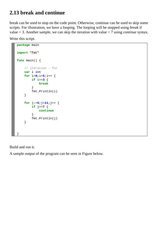 2.13 break and continue
break can be used to stop on the code point. Otherwise, continue can be used to skip some
scripts. For illustration, we have a looping. The looping will be stopped using break if
value = 3. Another sample, we can skip the iteration with value = 7 using continue syntax.
Write this script.
package main
import "fmt"
func main() {
// iteration - for
var i int
for i=0;i<5;i++ {
if i==3 {
break
}
fmt.Println(i)
}
for j:=5;j<11;j++ {
if j==7 {
continue
}
fmt.Println(j)
}
}
Build and run it.
A sample output of the program can be seen in Figure below.
 
