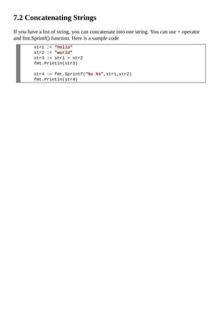7.2 Concatenating Strings
If you have a list of string, you can concatenate into one string. You can use + operator
and fmt.Sprintf() function. Here is a sample code
str1 := "hello"
str2 := "world"
str3 := str1 + str2
fmt.Println(str3)
str4 := fmt.Sprintf("%s %s",str1,str2)
fmt.Println(str4)
 