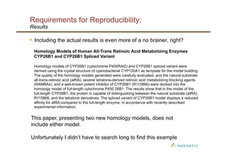 Requirements for Reproducibility:
Results
§  Including the actual results is even more of a no brainer, right?
Homology Models of Human All-Trans Retinoic Acid Metabolizing Enzymes
CYP26B1 and CYP26B1 Spliced Variant
Homology models of CYP26B1 (cytochrome P450RAI2) and CYP26B1 spliced variant were
derived using the crystal structure of cyanobacterial CYP120A1 as template for the model building.
The quality of the homology models generated were carefully evaluated, and the natural substrate
all-trans-retinoic acid (atRA), several tetralone-derived retinoic acid metabolizing blocking agents
(RAMBAs), and a well-known potent inhibitor of CYP26B1 (R115866) were docked into the
homology model of full-length cytochrome P450 26B1. The results show that in the model of the
full-length CYP26B1, the protein is capable of distinguishing between the natural substrate (atRA),
R115866, and the tetralone derivatives. The spliced variant of CYP26B1 model displays a reduced
affinity for atRA compared to the full-length enzyme, in accordance with recently described
experimental information.
This paper, presenting two new homology models, does not
include either model.
Unfortunately I didn’t have to search long to find this example
 