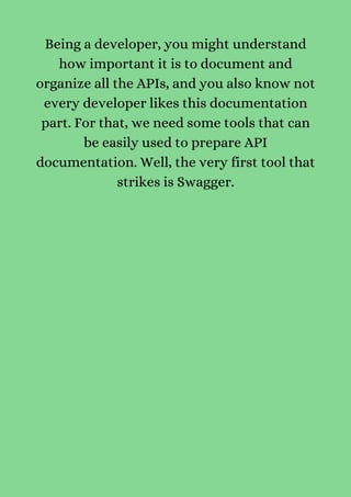 Being a developer, you might understand
how important it is to document and
organize all the APIs, and you also know not
every developer likes this documentation
part. For that, we need some tools that can
be easily used to prepare API
documentation. Well, the very first tool that
strikes is Swagger.


 