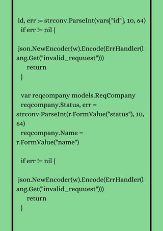 id, err := strconv.ParseInt(vars["id"], 10, 64)
if err != nil {
json.NewEncoder(w).Encode(ErrHandler(l
ang.Get("invalid_requuest")))
return
}
var reqcompany models.ReqCompany
reqcompany.Status, err =
strconv.ParseInt(r.FormValue("status"), 10,
64)
reqcompany.Name =
r.FormValue("name")
if err != nil {
json.NewEncoder(w).Encode(ErrHandler(l
ang.Get("invalid_requuest")))
return
}
 