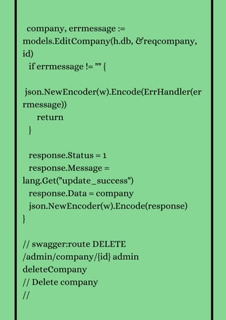company, errmessage :=
models.EditCompany(h.db, &reqcompany,
id)
if errmessage != "" {
json.NewEncoder(w).Encode(ErrHandler(er
rmessage))
return
}
response.Status = 1
response.Message =
lang.Get("update_success")
response.Data = company
json.NewEncoder(w).Encode(response)
}
// swagger:route DELETE
/admin/company/{id} admin
deleteCompany
// Delete company
//
 