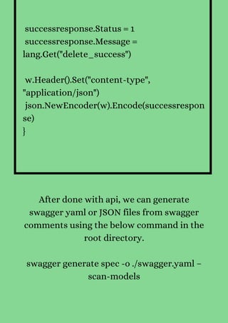 successresponse.Status = 1
successresponse.Message =
lang.Get("delete_success")
w.Header().Set("content-type",
"application/json")
json.NewEncoder(w).Encode(successrespon
se)
}


After done with api, we can generate
swagger yaml or JSON files from swagger
comments using the below command in the
root directory.


swagger generate spec -o ./swagger.yaml –
scan-models
 