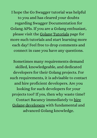 I hope the Go Swagger tutorial was helpful
to you and has cleared your doubts
regarding Swagger Documentation for
Golang APIs. If you are a Golang enthusiast,
please visit the Golang Tutorials page for
more such tutorials and start learning more
each day! Feel free to drop comments and
connect in case you have any questions.


Sometimes many requirements demand
skilled, knowledgeable, and dedicated
developers for their Golang projects. For
such requirements, it is advisable to contact
and hire proficient developers. Are you
looking for such developers for your
projects too? If yes, then why waste time?
Contact Bacancy immediately to hire
Golang developers with fundamental and
advanced Golang knowledge.




 