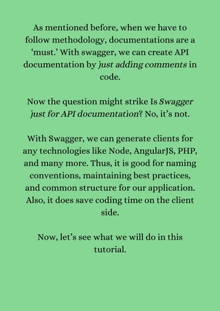 As mentioned before, when we have to
follow methodology, documentations are a
‘must.’ With swagger, we can create API
documentation by just adding comments in
code.


Now the question might strike Is Swagger
just for API documentation? No, it’s not.


With Swagger, we can generate clients for
any technologies like Node, AngularJS, PHP,
and many more. Thus, it is good for naming
conventions, maintaining best practices,
and common structure for our application.
Also, it does save coding time on the client
side.


Now, let’s see what we will do in this
tutorial.


 