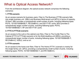 From the architecture diagram, the optical access network comprises the following scenarios: 1. FTTB scenario As an access scenario for business users, Fiber to The Business (FTTB) scenario falls into single business unit  (SBU) and Business Multi-tenant unit (MTU) in terms of capacity . Of them, SBU provides a comparatively small number of ports, including following types: POTS, 10/100/1000BASE-T, RF(33dBmV), and DS1/T1/E1 ports; MTU provides a comparatively larger number of ports, including following types: POTS, 10/100/1000BASE-T, RF and DS1/T1/E1 ports. 2. FTTC & FTTCab scenario As an access to the curb or the cabinet over fibre,  Fiber to The Curb& Fiber to The Cabinet (FTTC & FTTCab) scenario  is for the  Multi-dwelling unit (MDU), providing a comparatively larger number of ports, including following types: 10/100/1000BASE-T, RF(33dBmV), VDSL2, and so on.  3. FTTH scenario As an access to the home over fibre, Fiber to The Home (FTTH ) scenario is mainly for the single family unit  ( SFU), providing a comparatively small number of ports, including following types: POTS, 10/100/1000BASE-T, and RF(18dBmV). What is Optical Access Network? 