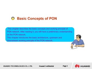 Basic Concepts of PON This chapter describes the basic concepts and working principle of  PON network. After reading it, you will have a preliminary understanding on the PON network. This chapter introduces the basic architecture, upstream and downstream working principle of the PON network.  