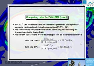 Advances in NS solver on GPU por M.Storti et.al.
Computing rates for FVM/IBM2 (cont.)
• For 1923
(the reﬁnement used for the results presented above) we can
compute 1s simulation in 30s of computation (ST:RT=1:30).
• We can estimate un upper bound for the computing rate counting the
transactions to the device RAM.
• We have 66 transactions (ﬂoats/doubles) per cell. So the theoretical limit is
limit rate (SP) =
336GB/s
66 · 4 Bytes/cell
= 1.27 Gcell/s,
limit rate (DP) =
336GB/s
66 · 8 Bytes/cell
= 636 Mcell/s,
(4)
CIMEC-CONICET-UNL 41
((version texstuff-1.2.8-4-g7cfd85f Mon Apr 27 23:01:25 2015 -0300) (date Thu Apr 30 12:04:10 2015 -0300))
 