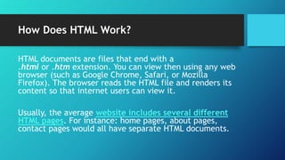 How Does HTML Work?
HTML documents are files that end with a
.html or .htm extension. You can view then using any web
browser (such as Google Chrome, Safari, or Mozilla
Firefox). The browser reads the HTML file and renders its
content so that internet users can view it.
Usually, the average website includes several different
HTML pages. For instance: home pages, about pages,
contact pages would all have separate HTML documents.
 