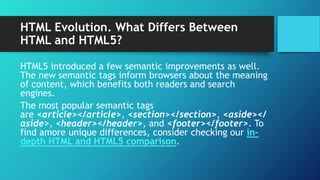 HTML Evolution. What Differs Between
HTML and HTML5?
HTML5 introduced a few semantic improvements as well.
The new semantic tags inform browsers about the meaning
of content, which benefits both readers and search
engines.
The most popular semantic tags
are <article></article>, <section></section>, <aside></
aside>, <header></header>, and <footer></footer>. To
find amore unique differences, consider checking our in-
depth HTML and HTML5 comparison.
 