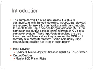 Introduction
 The computer will be of no use unless it is able to
communicate with the outside world. Input/Output devices
are required for users to communicate with the computer.
In simple terms, input devices bring information INTO the
computer and output devices bring information OUT of a
computer system. These input/output devices are also
known as peripherals since they surround the CPU and
memory of a computer system. Some commonly used
Input/Output devices are listed in table below.
 Input Devices
 Keyboard ,Mouse, Joystick ,Scanner, Light Pen, Touch Screen
 Output Devices
 Monitor LCD Printer Plotter
 