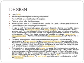 DESIGN
 Design[edit]
 A thermal printer comprises these key components:
 Thermal head: generates heat; prints on paper
 Platen: a rubber roller that feeds paper
 Spring: applies pressure to the thermal head, causing it to contact the thermosensitive paper
 Controller boards: for controlling the mechanism
 In order to print, thermo-sensitive paper is inserted between the thermal head and the platen.
The printer sends an electrical current to the heating elements of the thermal head, which
generate heat. The heat activates the thermo-sensitive coloring layer of the thermosensitive
paper, which changes color where heated. Such a printing mechanism is known as a thermal
system or direct system. The heating elements are usually arranged as a matrix of small
closely spaced dots—thermal printers are actually dot-matrix printers, though they are not so
called.
 The paper is impregnated with a solid-state mixture of a dye and a suitable matrix; a
combination of a fluoran leuco dye and an octadecylphosphonic acid is an example. When
the matrix is heated above its melting point, the dye reacts with the acid, shifts to its colored
form, and the changed form is then conserved in metastable state when the matrix solidifies
back quickly enough (a process known as thermochromism).
 Controller boards are embedded with firmware to manage the thermal printer mechanisms.
The firmware can manage multiple bar code types, graphics and logos. They enable the user
to choose between different resident fonts (also including Asian fonts) and character sizes.
Controller boards can drive various sensors such as paper low, paper out, door open and so
on, and they are available with a variety of interfaces, such as RS-
232, parallel, USBand wireless. For point of sale application some boards can also control
the cash drawer.
 