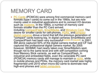 MEMORY CARD
 PC Cards (PCMCIA) were among first commercial memory card
formats (type I cards) to come out in the 1990s, but are now
mainly used in industrial applications and to connect I/O devices
such as modems. In the 1990s, a number of memory card
formats smaller than the PC Card arrived,
including CompactFlash, SmartMedia, and Miniature Card. The
desire for smaller cards for cell-phones, PDAs, andcompact
digital cameras drove a trend that left the previous generation of
"compact" cards looking big. In digital cameras SmartMedia and
CompactFlash had been very successful[neutrality is disputed]. In 2001,
SM alone captured 50% of the digital camera market and CF had
captured the professional digital camera market. By 2005
however, SD/MMC had nearly taken over SmartMedia's spot,
though not to the same level and with stiff competition coming
from Memory Stick variants, as well as CompactFlash. In
industrial and embedded fields, even the venerable PC card
(PCMCIA) memory cards still manage to maintain a niche, while
in mobile phones and PDAs, the memory card market was highly
fragmented until 2010 when micro-SD came to dominate new
high-end phones and tablet computers.
 