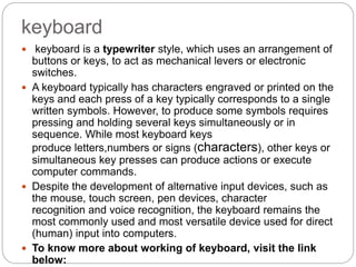 keyboard
 keyboard is a typewriter style, which uses an arrangement of
buttons or keys, to act as mechanical levers or electronic
switches.
 A keyboard typically has characters engraved or printed on the
keys and each press of a key typically corresponds to a single
written symbols. However, to produce some symbols requires
pressing and holding several keys simultaneously or in
sequence. While most keyboard keys
produce letters,numbers or signs (characters), other keys or
simultaneous key presses can produce actions or execute
computer commands.
 Despite the development of alternative input devices, such as
the mouse, touch screen, pen devices, character
recognition and voice recognition, the keyboard remains the
most commonly used and most versatile device used for direct
(human) input into computers.
 To know more about working of keyboard, visit the link
below:
 